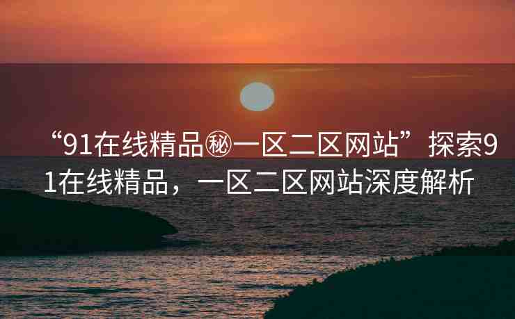 “91在線精品秘一區(qū)二區(qū)網(wǎng)站”探索91在線精品，一區(qū)二區(qū)網(wǎng)站深度解析