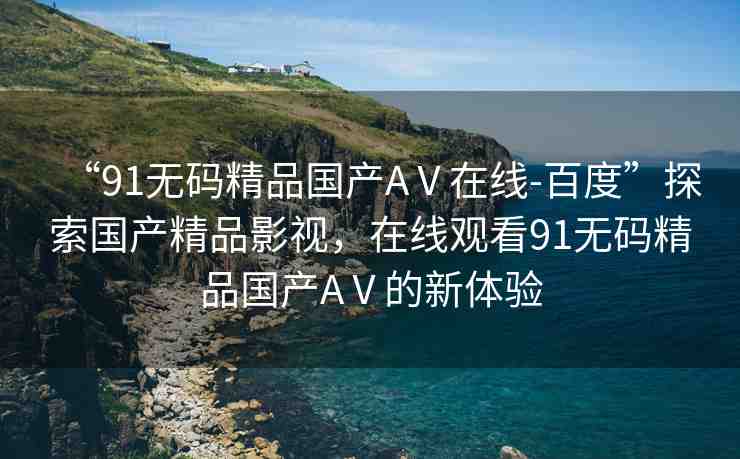“91無碼精品國產(chǎn)AⅤ在線-百度”探索國產(chǎn)精品影視，在線觀看91無碼精品國產(chǎn)AⅤ的新體驗