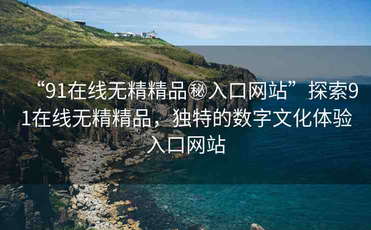“91在線無(wú)精精品秘入口網(wǎng)站”探索91在線無(wú)精精品，獨(dú)特的數(shù)字文化體驗(yàn)入口網(wǎng)站