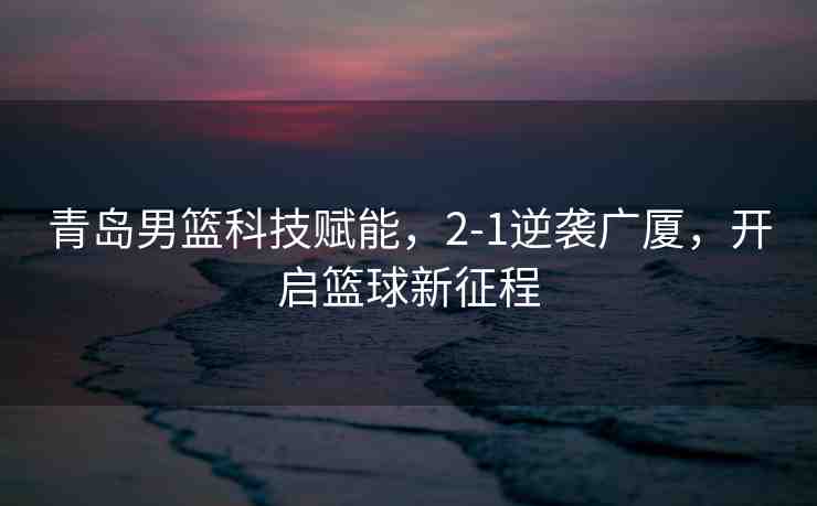 青島男籃科技賦能，2-1逆襲廣廈，開啟籃球新征程