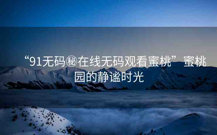 “91無碼秘在線無碼觀看蜜桃”蜜桃園的靜謐時(shí)光