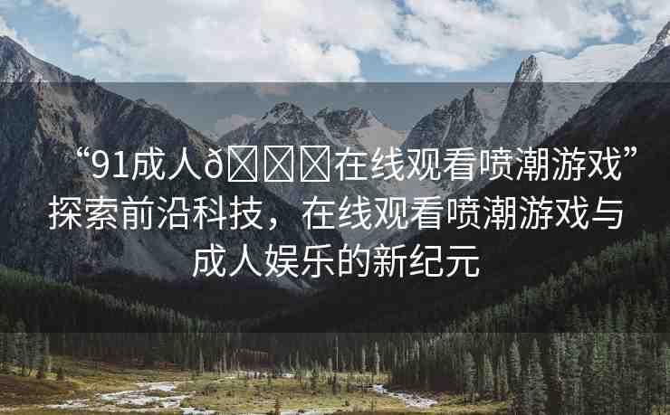“91成人??在線觀看噴潮游戲”探索前沿科技，在線觀看噴潮游戲與成人娛樂的新紀元