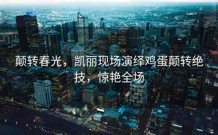 顛轉(zhuǎn)春光，凱麗現(xiàn)場演繹雞蛋顛轉(zhuǎn)絕技，驚艷全場