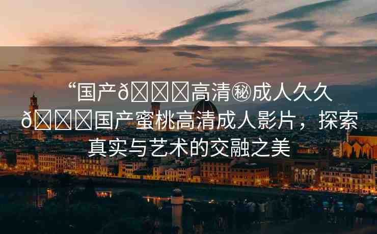 “國產(chǎn)??高清秘成人久久??國產(chǎn)蜜桃高清成人影片，探索真實與藝術(shù)的交融之美