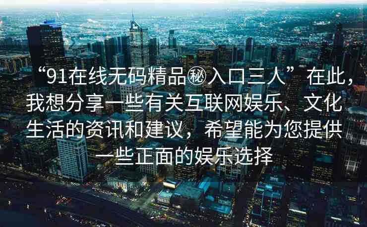 “91在線無碼精品秘入口三人”在此，我想分享一些有關(guān)互聯(lián)網(wǎng)娛樂、文化生活的資訊和建議，希望能為您提供一些正面的娛樂選擇