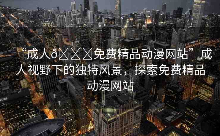 “成人??免費(fèi)精品動(dòng)漫網(wǎng)站”成人視野下的獨(dú)特風(fēng)景，探索免費(fèi)精品動(dòng)漫網(wǎng)站