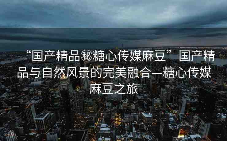 “國產精品秘糖心傳媒麻豆”國產精品與自然風景的完美融合—糖心傳媒麻豆之旅