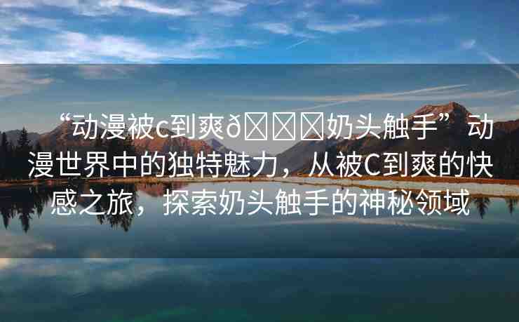 “動(dòng)漫被c到爽??奶頭觸手”動(dòng)漫世界中的獨(dú)特魅力，從被C到爽的快感之旅，探索奶頭觸手的神秘領(lǐng)域