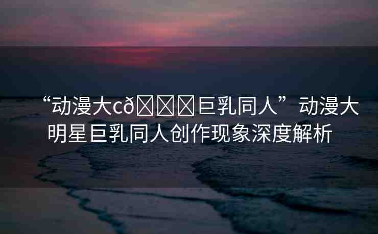 “動(dòng)漫大c??巨乳同人”動(dòng)漫大明星巨乳同人創(chuàng)作現(xiàn)象深度解析