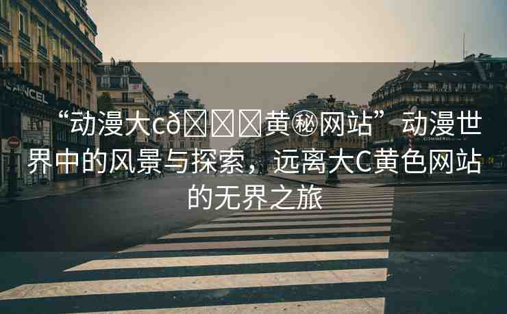 “動(dòng)漫大c??黃秘網(wǎng)站”動(dòng)漫世界中的風(fēng)景與探索，遠(yuǎn)離大C黃色網(wǎng)站的無界之旅