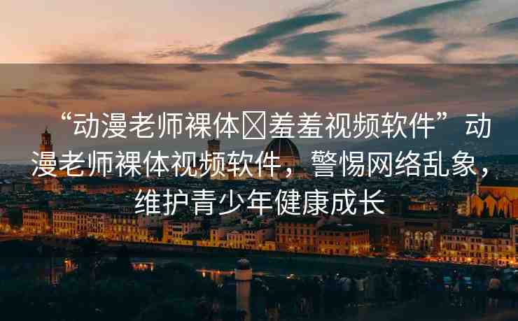 “動漫老師裸體?羞羞視頻軟件”動漫老師裸體視頻軟件，警惕網(wǎng)絡(luò)亂象，維護(hù)青少年健康成長