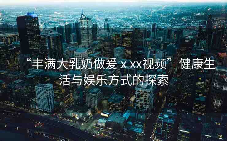 “豐滿大乳奶做爰ⅹxx視頻”健康生活與娛樂方式的探索