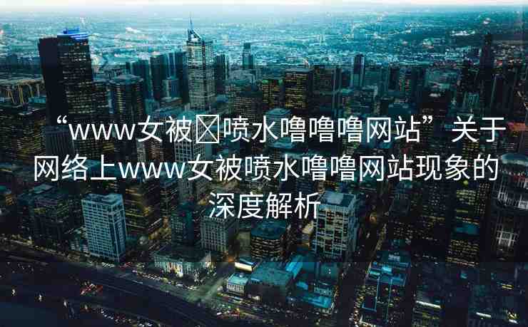 “www女被?噴水嚕嚕嚕網(wǎng)站”關(guān)于網(wǎng)絡(luò)上www女被噴水嚕嚕網(wǎng)站現(xiàn)象的深度解析