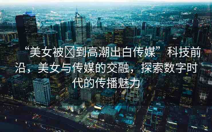 “美女被?到高潮出白傳媒”科技前沿，美女與傳媒的交融，探索數(shù)字時(shí)代的傳播魅力
