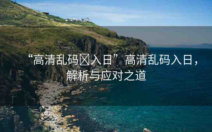 “高清亂碼?入日”高清亂碼入日，解析與應(yīng)對(duì)之道
