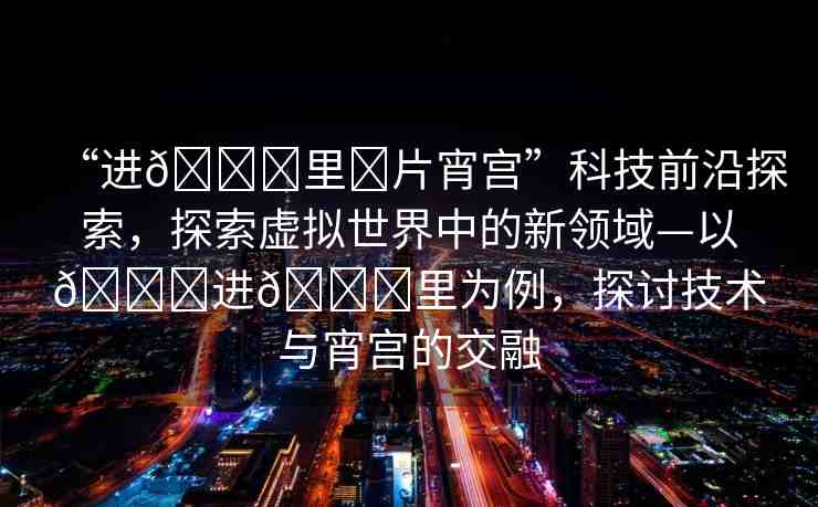 “進(jìn)??里?片宵宮”科技前沿探索，探索虛擬世界中的新領(lǐng)域—以??進(jìn)??里為例，探討技術(shù)與宵宮的交融
