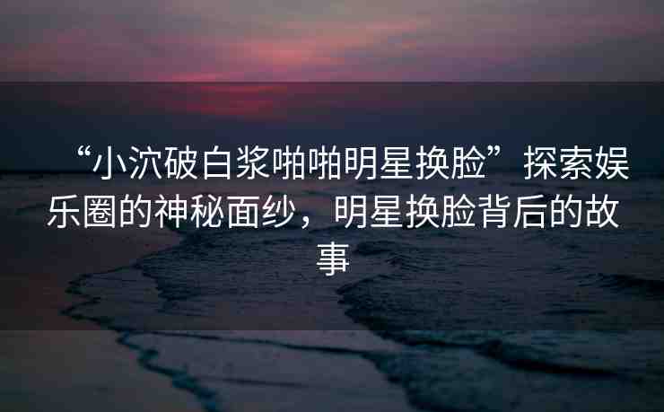 “小泬破白漿啪啪明星換臉”探索娛樂圈的神秘面紗，明星換臉背后的故事