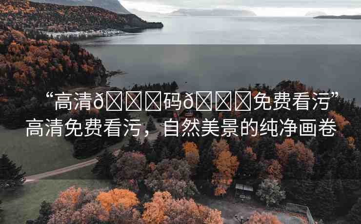 “高清??碼??免費看污”高清免費看污，自然美景的純凈畫卷