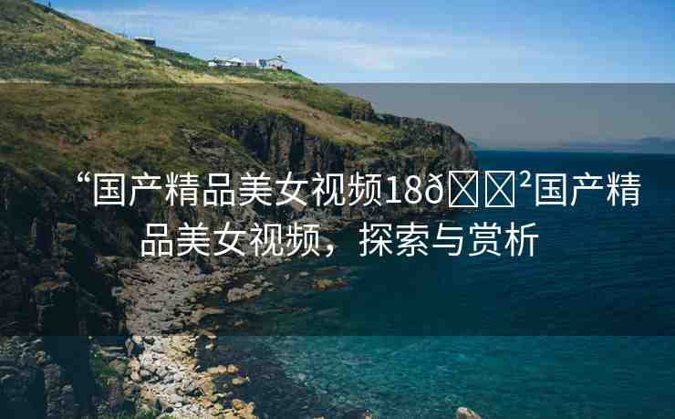 “國(guó)產(chǎn)精品美女視頻18??國(guó)產(chǎn)精品美女視頻，探索與賞析