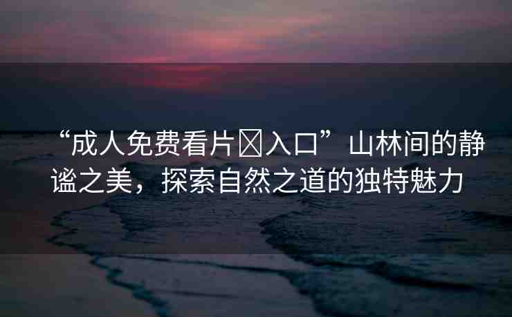 “成人免費(fèi)看片?入口”山林間的靜謐之美，探索自然之道的獨(dú)特魅力