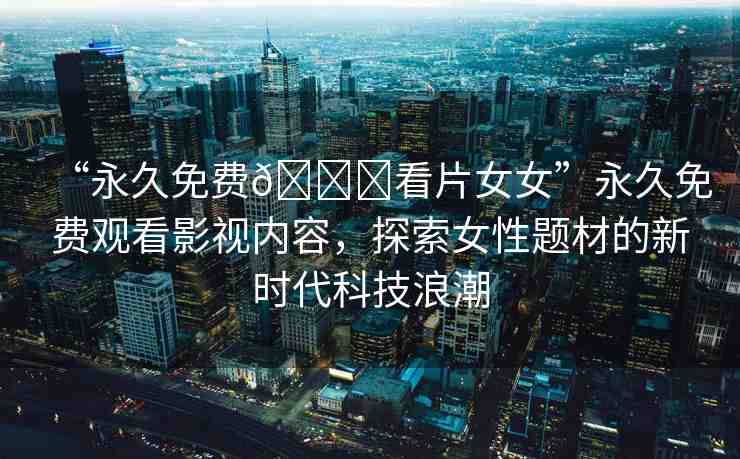 “永久免費??看片女女”永久免費觀看影視內(nèi)容，探索女性題材的新時代科技浪潮