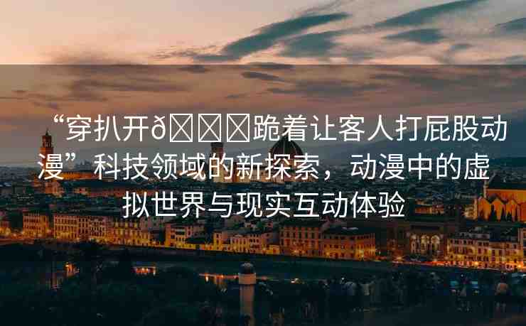 “穿扒開??跪著讓客人打屁股動漫”科技領(lǐng)域的新探索，動漫中的虛擬世界與現(xiàn)實互動體驗