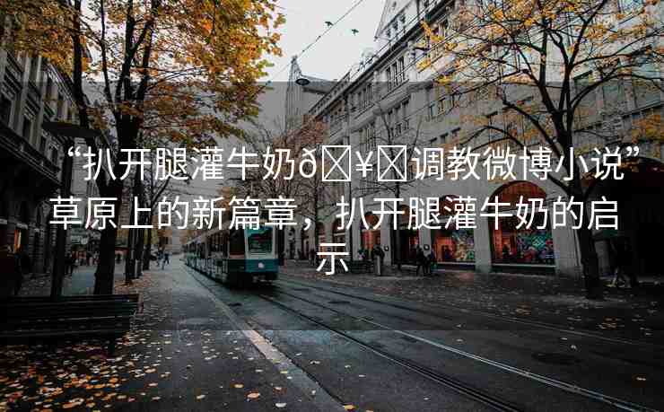 “扒開腿灌牛奶??調(diào)教微博小說”草原上的新篇章，扒開腿灌牛奶的啟示
