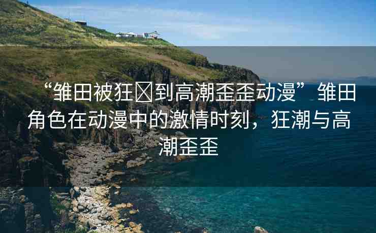 “雛田被狂?到高潮歪歪動(dòng)漫”雛田角色在動(dòng)漫中的激情時(shí)刻，狂潮與高潮歪歪
