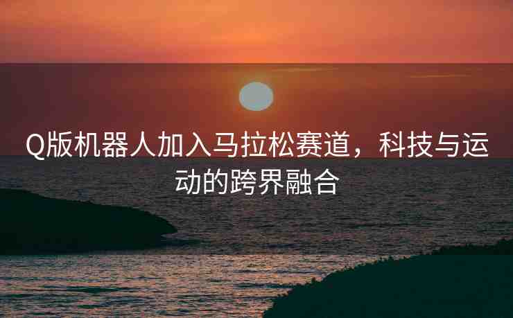 Q版機(jī)器人加入馬拉松賽道，科技與運(yùn)動(dòng)的跨界融合