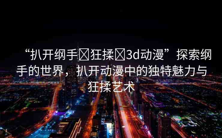 “扒開綱手?狂揉?3d動(dòng)漫”探索綱手的世界，扒開動(dòng)漫中的獨(dú)特魅力與狂揉藝術(shù)