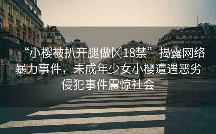 “小櫻被扒開(kāi)腿做?18禁”揭露網(wǎng)絡(luò)暴力事件，未成年少女小櫻遭遇惡劣侵犯事件震驚社會(huì)