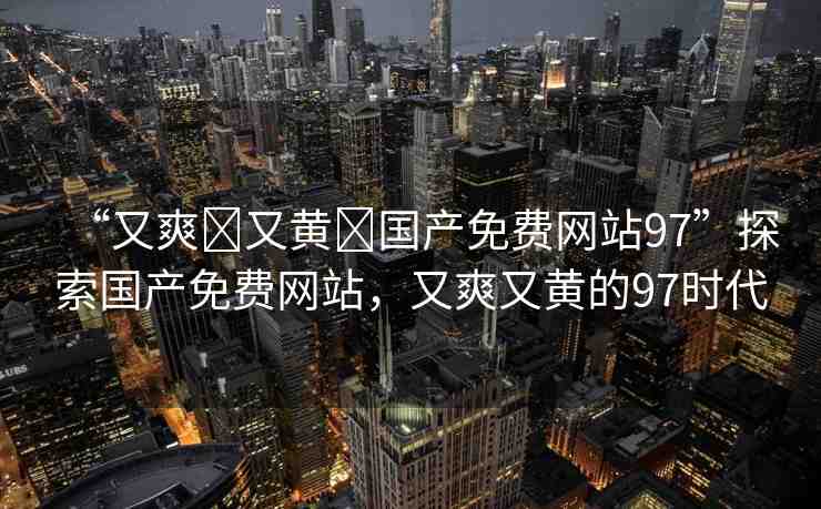 “又爽?又黃?國產(chǎn)免費網(wǎng)站97”探索國產(chǎn)免費網(wǎng)站，又爽又黃的97時代