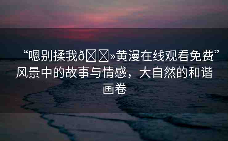 “嗯別揉我??黃漫在線觀看免費(fèi)”風(fēng)景中的故事與情感，大自然的和諧畫卷