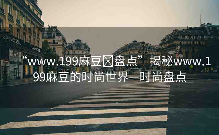 “www.199麻豆?盤點(diǎn)”揭秘www.199麻豆的時(shí)尚世界—時(shí)尚盤點(diǎn)