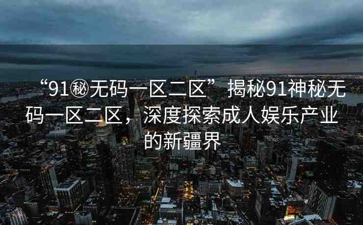 “91秘?zé)o碼一區(qū)二區(qū)”揭秘91神秘?zé)o碼一區(qū)二區(qū)，深度探索成人娛樂產(chǎn)業(yè)的新疆界