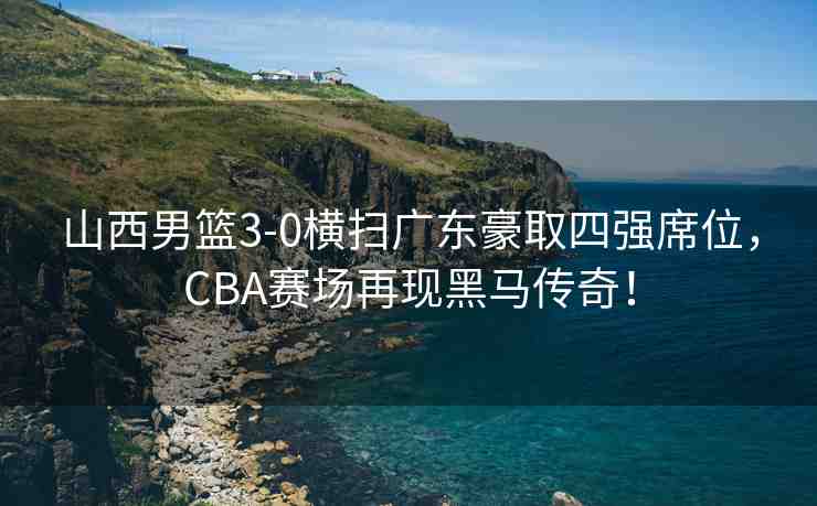 山西男籃3-0橫掃廣東豪取四強(qiáng)席位，CBA賽場(chǎng)再現(xiàn)黑馬傳奇！
