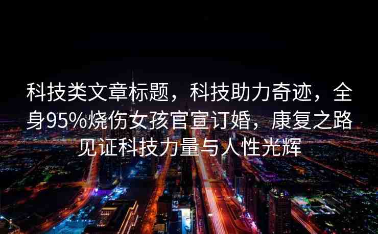 科技類文章標(biāo)題，科技助力奇跡，全身95%燒傷女孩官宣訂婚，康復(fù)之路見證科技力量與人性光輝