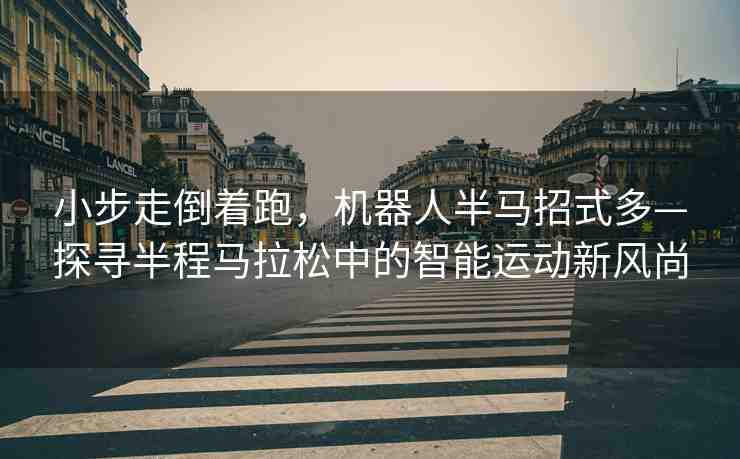 小步走倒著跑，機器人半馬招式多—探尋半程馬拉松中的智能運動新風尚