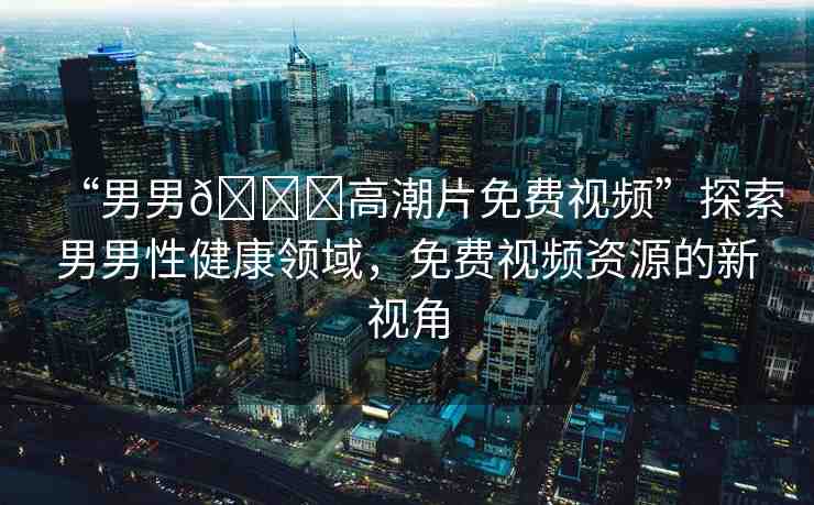 “男男??高潮片免費(fèi)視頻”探索男男性健康領(lǐng)域，免費(fèi)視頻資源的新視角