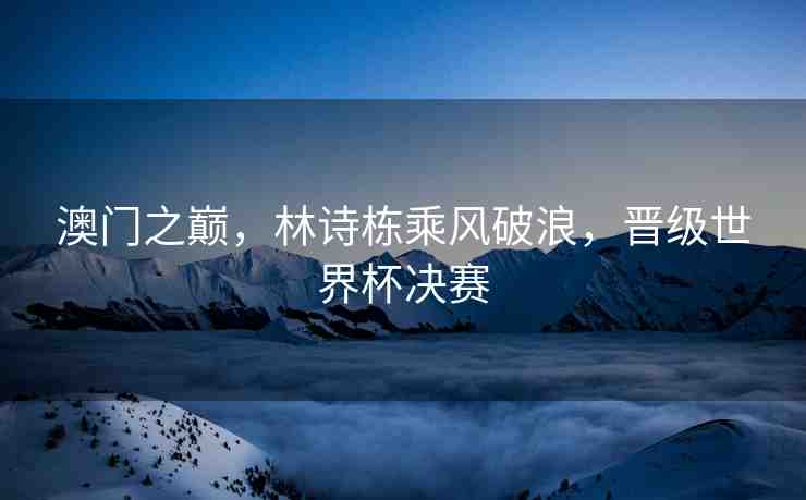 澳門之巔，林詩棟乘風破浪，晉級世界杯決賽