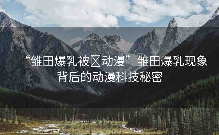“雛田爆乳被?動(dòng)漫”雛田爆乳現(xiàn)象背后的動(dòng)漫科技秘密