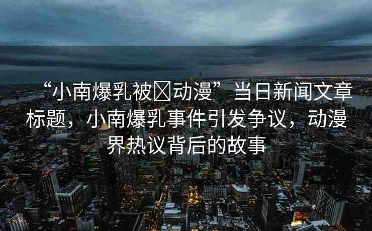 “小南爆乳被?動(dòng)漫”當(dāng)日新聞文章標(biāo)題，小南爆乳事件引發(fā)爭(zhēng)議，動(dòng)漫界熱議背后的故事