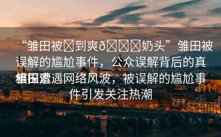 “雛田被?到爽??奶頭”雛田被誤解的尷尬事件，公眾誤解背后的真相探索
雛田遭遇網(wǎng)絡(luò)風(fēng)波，被誤解的尷尬事件引發(fā)關(guān)注熱潮