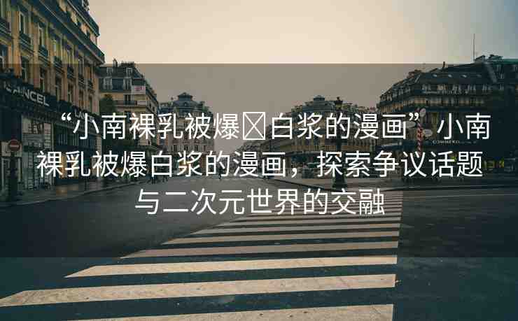 “小南裸乳被爆?白漿的漫畫”小南裸乳被爆白漿的漫畫，探索爭議話題與二次元世界的交融