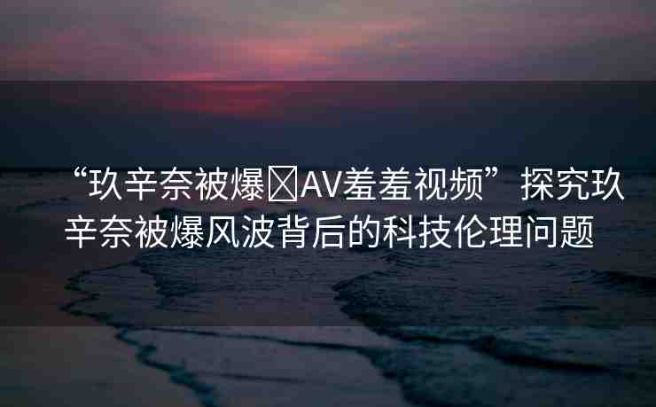 “玖辛奈被爆?AV羞羞視頻”探究玖辛奈被爆風波背后的科技倫理問題