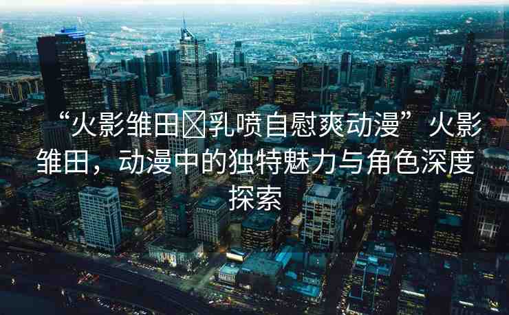 “火影雛田?乳噴自慰爽動(dòng)漫”火影雛田，動(dòng)漫中的獨(dú)特魅力與角色深度探索