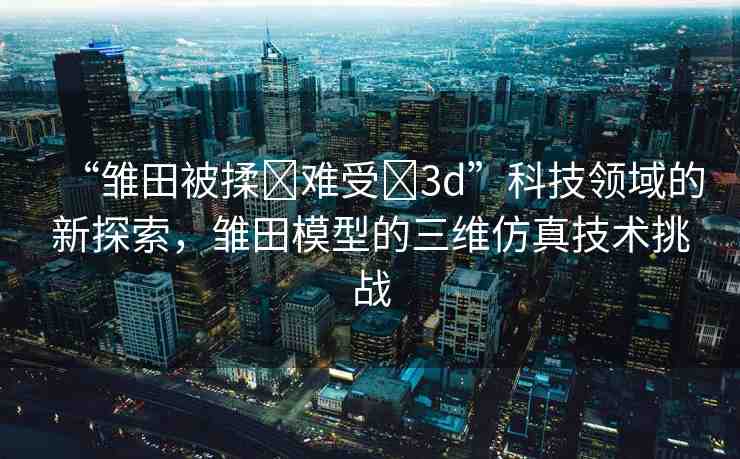 “雛田被揉?難受?3d”科技領(lǐng)域的新探索，雛田模型的三維仿真技術(shù)挑戰(zhàn)