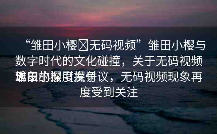 “雛田小櫻?無碼視頻”雛田小櫻與數(shù)字時代的文化碰撞，關(guān)于無碼視頻現(xiàn)象的深度探討
雛田小櫻引發(fā)爭議，無碼視頻現(xiàn)象再度受到關(guān)注