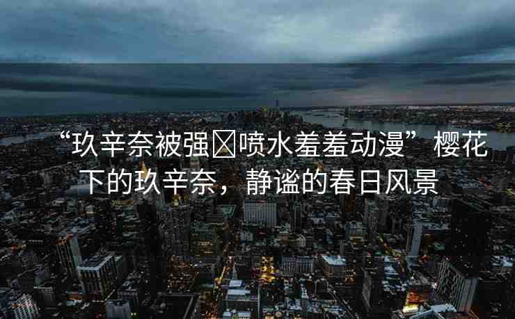 “玖辛奈被強(qiáng)?噴水羞羞動(dòng)漫”櫻花下的玖辛奈，靜謐的春日風(fēng)景