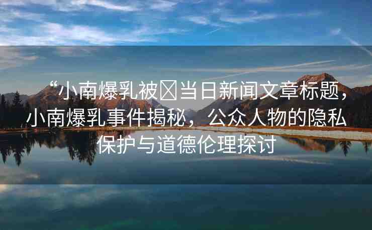 “小南爆乳被?當(dāng)日新聞文章標(biāo)題，小南爆乳事件揭秘，公眾人物的隱私保護與道德倫理探討